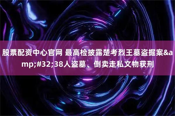 股票配资中心官网 最高检披露楚考烈王墓盗掘案 38人盗墓、倒卖走私文物获刑