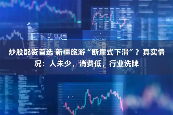 炒股配资首选 新疆旅游“断崖式下滑”？真实情况：人未少，消费低，行业洗牌