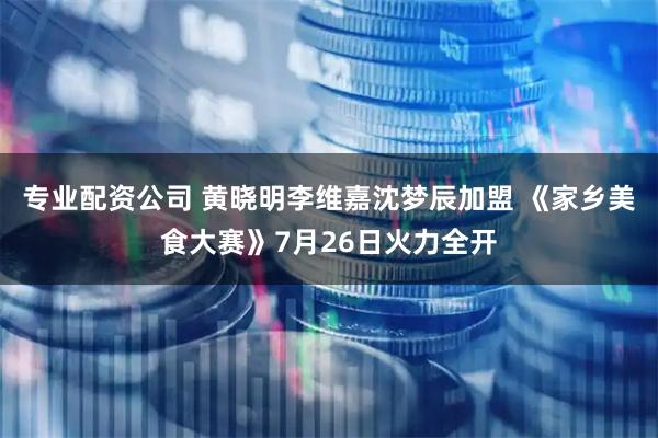 专业配资公司 黄晓明李维嘉沈梦辰加盟 《家乡美食大赛》7月26日火力全开
