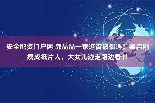 安全配资门户网 郭晶晶一家逛街被偶遇！霍启刚瘦成纸片人，大女儿边走路边看书