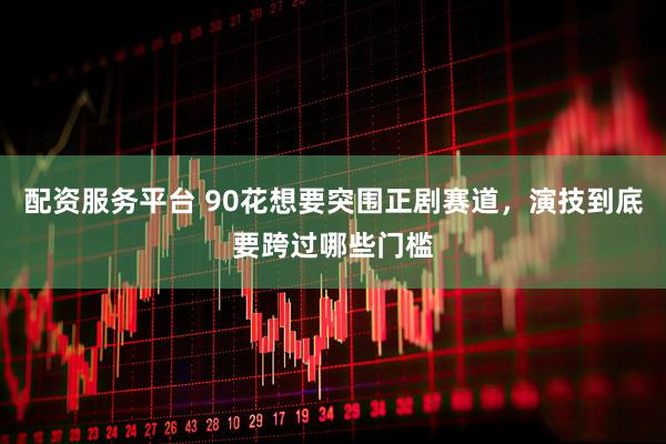 配资服务平台 90花想要突围正剧赛道，演技到底要跨过哪些门槛